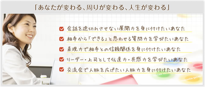 「あなたが変わる、周りが変わる、人生が変わる」会話を途切れさせない展開力を身に付けたいあなた 相手から「できる」と思わせる質問力を学びたいあなた 表現力で相手との信頼関係を身に付けたいあなた リーダー・上司として伝達力・共感力を学びたいあなた 交流会で人脈を広げたい人脈力を身に付けたいあなた