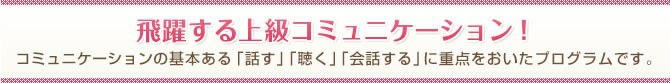 飛躍する上級コミュニケーション！コミュニケーションの基本ある「話す」「聴く」「会話する」に重点をおいたプログラムです。