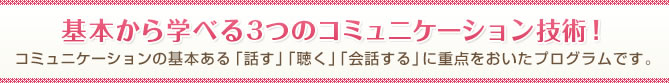 基本から学べる3つのコミュニケーション技術！コミュニケーションの基本ある「話す」「聴く」「会話する」に重点をおいたプログラムです。