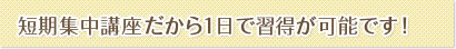 短期集中講座だから１日で習得が可能です！