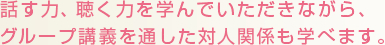 話す力、聴く力を学んでいただきながら、グループ講義を通した対人関係も学べます。