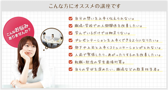 こんな方にオススメの講座です 自分の想いを上手く伝えられない。職場・学校での人間関係を改善したい。学んでいるだけでは物足りない。プレゼンテーションを上手くできるようになりたい。部下や上司と上手くコミュニケーションがとれない。人前で緊張したり、あがったりするのを改善したい。転職・就活の学生面接対策。自らの学びを深めたい、職場などの教育担当者。